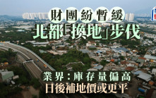 財團紛暫緩北都換地步伐 推行以來僅3宗成功 業界：庫存量偏高 日後補地價或更平