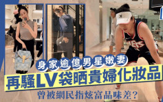 身家逾億男星嫩妻開LV包包晒貴婦化妝品   狂騷名牌多次被嘲炫富品味差