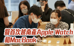 苹果拟首次越南产Apple Watch和MacBook 传iPhone 14提前发布