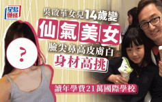 吴启华女儿14岁长大成人变仙气美女 脸尖鼻高皮肤白身材高挑读国际学校每年学费21万