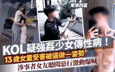 东张西望丨KOL疑强奸少女传性病！13岁女受害被逼做一姿势 涉事者女友听恶行情绪激动