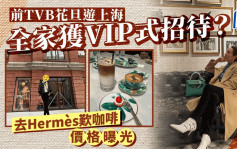 54歲前TVB一線花旦舉家遊上海獲VIP式招待   Hermès歎咖啡原來要畀呢個價