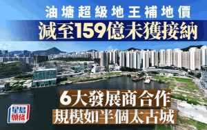 油塘超級地王補地價 減至159億未獲接納 6大發展商合作 規模如半個太古城