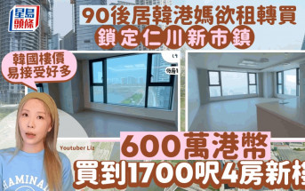 90後居韓港媽欲租轉買 鎖定仁川新市鎮 600萬港幣買到1700呎4房新樓「韓國樓價易接受好多」