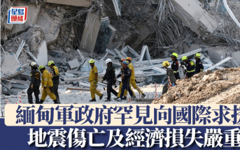 緬甸地震︱軍政府罕見向國際求援  顯示傷亡及經濟損失極爲嚴重