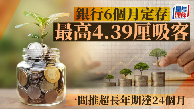 定存攻略｜银行6个月最高4.39厘吸客 一间推超长年期达24个月