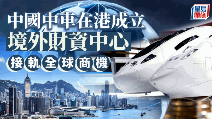 中國中車在港成立境外財資中心 接軌全球商機